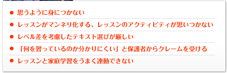 ●思うように身につかない●レッスンがマンネリ化する、レッスンのアクティビティが思いつかない●レベル差を考慮したテキスト選びが厳しい●「何を習っているのか分かりにくい」と保護者からクレームを受ける●レッスンと家庭学習をうまく連動できない