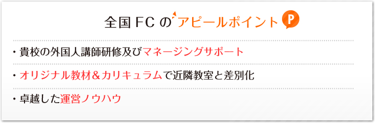 全国FCのアピールポイント:・貴校の外国人講師研修及びマネージングサポート・オリジナル教材＆カリキュラムで近隣教室と差別化・卓越した運営ノウハウ