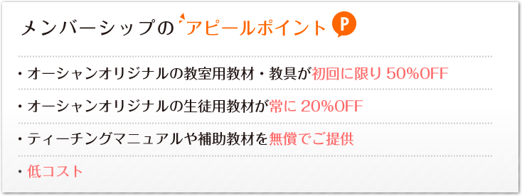 メンバーシップのアピールポイント:・オーシャンオリジナルの教室用教材・教具が初回に限り50%OFF・オーシャンオリジナルの生徒用教材が常に20%OFF・ティーチングマニュアルや補助教材を無償でご提供・低コスト