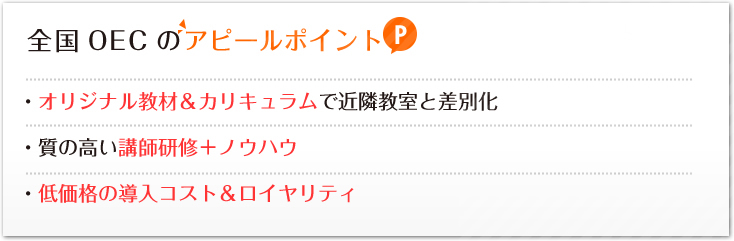 全国OECのアピールポイント:・オリジナル教材＆カリキュラムで近隣教室と差別化・質の高い講師研修＋ノウハウ・低価格の導入コスト＆ロイヤリティ