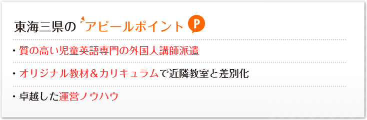 東海三県のアピールポイント:・質の高い児童英語専門の外国人講師派遣・オリジナル教材＆カリキュラムで近隣教室と差別化・卓越した運営ノウハウ